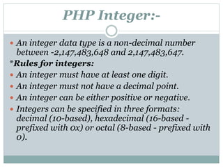 PHP Integer:-
 An integer data type is a non-decimal number
between -2,147,483,648 and 2,147,483,647.
*Rules for integers:
 An integer must have at least one digit.
 An integer must not have a decimal point.
 An integer can be either positive or negative.
 Integers can be specified in three formats:
decimal (10-based), hexadecimal (16-based -
prefixed with 0x) or octal (8-based - prefixed with
0).
 