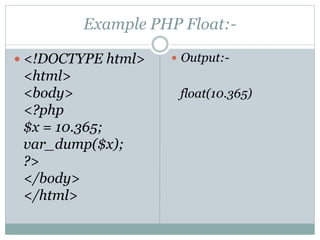 Example PHP Float:-
 <!DOCTYPE html>
<html>
<body>
<?php
$x = 10.365;
var_dump($x);
?>
</body>
</html>
 Output:-
float(10.365)
 