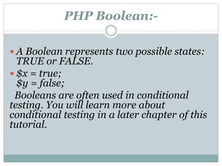 PHP Boolean:-
 A Boolean represents two possible states:
TRUE or FALSE.
 $x = true;
$y = false;
Booleans are often used in conditional
testing. You will learn more about
conditional testing in a later chapter of this
tutorial.
 