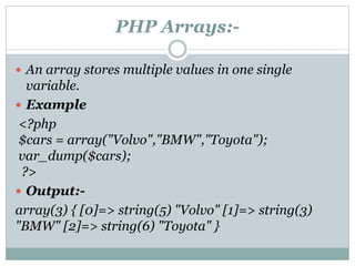 PHP Arrays:-
 An array stores multiple values in one single
variable.
 Example
<?php
$cars = array("Volvo","BMW","Toyota");
var_dump($cars);
?>
 Output:-
array(3) { [0]=> string(5) "Volvo" [1]=> string(3)
"BMW" [2]=> string(6) "Toyota" }
 
