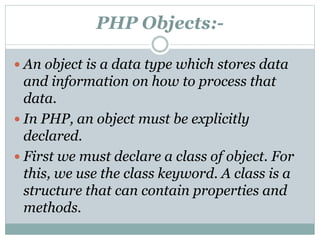 PHP Objects:-
 An object is a data type which stores data
and information on how to process that
data.
 In PHP, an object must be explicitly
declared.
 First we must declare a class of object. For
this, we use the class keyword. A class is a
structure that can contain properties and
methods.
 