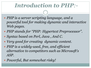 Introduction to PHP:-
 PHP is a server scripting language, and a
powerful tool for making dynamic and interactive
Web pages.
 PHP stands for “PHP: Hypertext Preprocessor”.
 Syntax based on Perl, Java , And C.
 Very good for creating dynamic content.
 PHP is a widely-used, free, and efficient
alternative to competitors such as Microsoft's
ASP.
 Powerful, But somewhat risky!
 