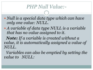 PHP Null Value:-
 Null is a special data type which can have
only one value: NULL.
 A variable of data type NULL is a variable
that has no value assigned to it.
Note: If a variable is created without a
value, it is automatically assigned a value of
NULL.
Variables can also be emptied by setting the
value to NULL:
 