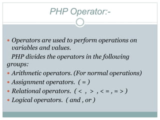 PHP Operator:-
 Operators are used to perform operations on
variables and values.
PHP divides the operators in the following
groups:
 Arithmetic operators. (For normal operations)
 Assignment operators. ( = )
 Relational operators. ( < , > , < = , = > )
 Logical operators. ( and , or )
 