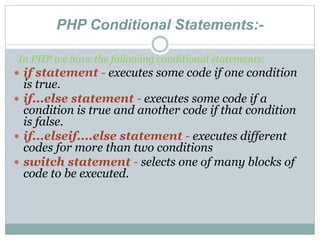 PHP Conditional Statements:-
In PHP we have the following conditional statements:
 if statement - executes some code if one condition
is true.
 if...else statement - executes some code if a
condition is true and another code if that condition
is false.
 if...elseif....else statement - executes different
codes for more than two conditions
 switch statement - selects one of many blocks of
code to be executed.
 