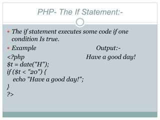 PHP- The If Statement:-
 The if statement executes some code if one
condition Is true.
 Example Output:-
<?php Have a good day!
$t = date("H");
if ($t < "20") {
echo "Have a good day!";
}
?>
 