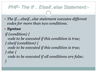 PHP- The If .. Elseif..else Statement:-
 The if....elseif...else statement executes different
codes for more than two conditions.
 Syntax
if (condition) {
code to be executed if this condition is true;
} elseif (condition) {
code to be executed if this condition is true;
} else {
code to be executed if all conditions are false;
}
 