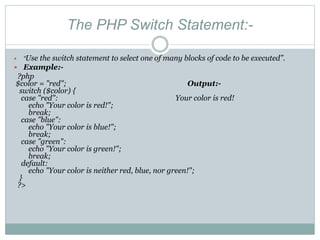 The PHP Switch Statement:-
 “Use the switch statement to select one of many blocks of code to be executed”.
 Example:-
?php
$color = "red"; Output:-
switch ($color) {
case "red": Your color is red!
echo "Your color is red!";
break;
case "blue":
echo "Your color is blue!";
break;
case "green":
echo "Your color is green!";
break;
default:
echo "Your color is neither red, blue, nor green!";
}
?>
 