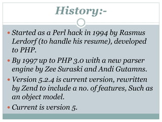 History:-
 Started as a Perl hack in 1994 by Rasmus
Lerdorf (to handle his resume), developed
to PHP.
 By 1997 up to PHP 3.0 with a new parser
engine by Zee Suraski and Andi Gutamns.
 Version 5.2.4 is current version, rewritten
by Zend to include a no. of features, Such as
an object model.
 Current is version 5.
 