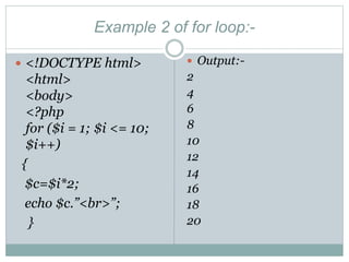 Example 2 of for loop:-
 <!DOCTYPE html>
<html>
<body>
<?php
for ($i = 1; $i <= 10;
$i++)
{
$c=$i*2;
echo $c.”<br>”;
}
 Output:-
2
4
6
8
10
12
14
16
18
20
 