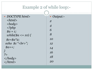 Example 2 of while loop:-
 DOCTYPE html>
<html>
<body>
<?php
$a = 1;
while($a <= 10) {
$c=$a*2;
echo $c “<br>";
$a++;
}
?>
</body>
</html>
 Output:-
2
4
6
8
10
12
14
16
18
20
 