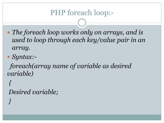 PHP foreach loop:-
 The foreach loop works only on arrays, and is
used to loop through each key/value pair in an
array.
 Syntax:-
foreach(array name of variable as desired
variable)
{
Desired variable;
}
 