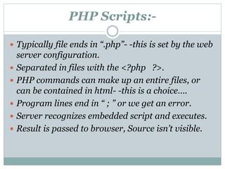 PHP Scripts:-
 Typically file ends in “.php”- -this is set by the web
server configuration.
 Separated in files with the <?php ?>.
 PHP commands can make up an entire files, or
can be contained in html- -this is a choice….
 Program lines end in “ ; ” or we get an error.
 Server recognizes embedded script and executes.
 Result is passed to browser, Source isn’t visible.
 