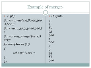 Example of merge:-
 <?php
$arrr=array(4,9,80,95,300
,1,600);
$arr=array(7,9,34,86,986,)
;
$ar=array_merge($arrr,$
arr);
foreach($ar as $d)
{
echo $d."<br>";
}
?>
 Output:-
4
9
80
95
300
1
600
7
9
34
86
986
 