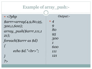 Example of array_push:-
 <?php
$arrr=array(4,9,80,95,
300,1,600);
array_push($arrr,111,1
21);
foreach($arrr as $d)
{
echo $d."<br>";
}
?>
Output:-
 4
9
80
95
300
1
600
111
121
 