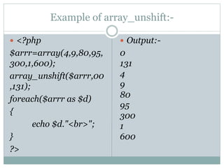 Example of array_unshift:-
 <?php
$arrr=array(4,9,80,95,
300,1,600);
array_unshift($arrr,00
,131);
foreach($arrr as $d)
{
echo $d."<br>";
}
?>
 Output:-
0
131
4
9
80
95
300
1
600
 