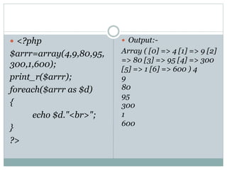  <?php
$arrr=array(4,9,80,95,
300,1,600);
print_r($arrr);
foreach($arrr as $d)
{
echo $d."<br>";
}
?>
 Output:-
Array ( [0] => 4 [1] => 9 [2]
=> 80 [3] => 95 [4] => 300
[5] => 1 [6] => 600 ) 4
9
80
95
300
1
600
 
