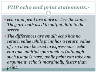 PHP echo and print statements:-
 echo and print are more or less the same.
They are both used to output data to the
screen.
 The differences are small: echo has no
return value while print has a return value
of 1 so it can be used in expressions. echo
can take multiple parameters (although
such usage is rare) while print can take one
argument. echo is marginally faster than
print.
 