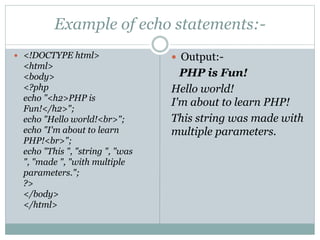 Example of echo statements:-
 <!DOCTYPE html>
<html>
<body>
<?php
echo "<h2>PHP is
Fun!</h2>";
echo "Hello world!<br>";
echo "I'm about to learn
PHP!<br>";
echo "This ", "string ", "was
", "made ", "with multiple
parameters.";
?>
</body>
</html>
 Output:-
PHP is Fun!
Hello world!
I'm about to learn PHP!
This string was made with
multiple parameters.
 