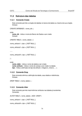 CDTC Centro de Difusão de Tecnologia e Conhecimento Brasil/DF
11.2 Estrutura das tabelas
11.2.1 Comando Create
Este comando permite a criação de tabelas no banco de dados ou mesmo de sua criação.
Sintaxe:
CREATE DATABASE < nome_db >;
onde:
nome_db - indica o nome do Banco de Dados a ser criado.
Sintaxe:
CREATE TABLE < nome_tabela > (
nome_atributo1 < tipo > [ NOT NULL ],
nome_atributo2 < tipo > [ NOT NULL ],
......
nome_atributoN < tipo > [ NOT NULL ]
) ;
onde:
nome_table - indica o nome da tabela a ser criada;
nome_atributo - indica o nome do campo a ser criado na tabela;
tipo - indica a deﬁnição do tipo de atributo ( integer(n), char(n), ... ).
11.2.2 Comando Drop
Este comando elimina a deﬁnição da tabela, seus dados e referências.
Sintaxe:
DROP TABLE < nome_tabela > ;
11.2.3 Comando Alter
Este comando permite inserir/eliminar atributos nas tabelas já existentes.
Comando:
ALTER TABLE < nome_tabela > ADD / DROP (
nome_atributo1 < tipo > [ NOT NULL ],
nome_atributoN < tipo > [ NOT NULL ]
74
 