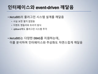 인터페이스와 event-driven 깨달음
• MetaBBS의 플러그인 시스템 설계를 깨달음
• 사실 보면 별거 없었음
• 이벤트 핸들러와 트리거 방식
• JpBoard에도 플러그인 시스템 추가
• MetaBBS는 다양한 DBMS를 지원하는데,
이를 분석하며 인터페이스와 추상화도 자연스럽게 깨달음
 