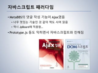 자바스크립트 패러다임
• MetaBBS의 댓글 작성 기능이 Ajax였음
• 너무 멋있는 기술인 것 같아 책도 사며 읽음
• 역시 JpBoard에 적용함..
• Prototype.js 등도 익히면서 자바스크립트와 친해짐
 