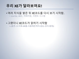 우리 XE가 달라보여요!
• 여러 지식을 쌓은 뒤 XE코드를 다시 보기 시작함.
• rewrite, MVC, 객체지향, 이벤트 시스템
• 그랬더니 XE코드가 읽히기 시작함
• (물론 그 이후 XE를 사용해본적이 없는 것이 함정)
 