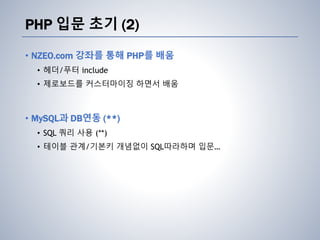 PHP 입문 초기 (2)
• NZEO.com 강좌를 통해 PHP를 배움
• 헤더/푸터 include
• 제로보드를 커스터마이징 하면서 배움
• MySQL과 DB연동 (**)
• SQL 쿼리 사용 (**)
• 테이블 관계/기본키 개념없이 SQL따라하며 입문…
 