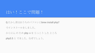 はい！ここで問題！
Q.たかし君はおうちのパソコンにbrew install php7
でインストールをしました。
かくにん の ため php -v を じっこう した ところ
php5.5 と でました。なぜでしょう。
 