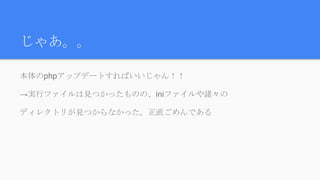 じゃあ。。
本体のphpアップデートすればいいじゃん！！
→実行ファイルは見つかったものの、iniファイルや諸々の
ディレクトリが見つからなかった。正直ごめんである
 