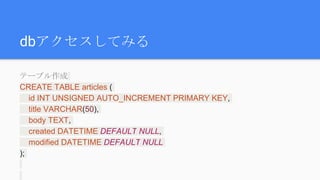 dbアクセスしてみる
テーブル作成
CREATE TABLE articles (
id INT UNSIGNED AUTO_INCREMENT PRIMARY KEY,
title VARCHAR(50),
body TEXT,
created DATETIME DEFAULT NULL,
modified DATETIME DEFAULT NULL
);
 