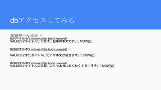 dbアクセスしてみる
初期データ投入！
INSERT INTO articles (title,body,created)
VALUES ('タイトル', 'これは、記事の本文です。', NOW());
INSERT INTO articles (title,body,created)
VALUES ('またタイトル', 'そこに本文が続きます。', NOW());
INSERT INTO articles (title,body,created)
VALUES ('タイトルの逆襲', 'こりゃ本当にわくわくする！うそ。', NOW());
 