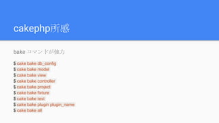 cakephp所感
bake コマンドが強力
$ cake bake db_config
$ cake bake model
$ cake bake view
$ cake bake controller
$ cake bake project
$ cake bake fixture
$ cake bake test
$ cake bake plugin plugin_name
$ cake bake all
 