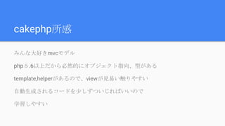 cakephp所感
みんな大好きmvcモデル
php５.6以上だから必然的にオブジェクト指向、型がある
template,helperがあるので、viewが見易い触りやすい
自動生成されるコードを少しずついじればいいので
学習しやすい
 