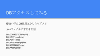 DBアクセスしてみる
※良い子はDB流用とかしちゃダメ！
.envファイルに下記を記述
DB_CONNECTION=mysql
DB_HOST=localhost
DB_PORT=3306
DB_DATABASE=phpdb
DB_USERNAME=root
DB_PASSWORD=
 