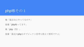 php噂その１
俺「最近なにやってるの？」
後輩「php触ってます」
俺「php（笑）」
後輩「最近のphpはオブジェクト思考も使えて便利ですよ」
 