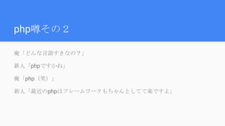 php噂その２
俺「どんな言語すきなの？」
新人「phpですかね」
俺「php（笑）」
新人「最近のphpはフレームワークもちゃんとしてて楽ですよ」
 