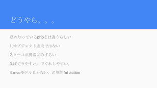 どうやら。。。
私の知っているphpとは違うらしい
1.オブジェクト志向ではない
2.ソースが異常にみずらい
3.ばぐりやすい。でぐれしやすい。
4.mvcモデルじゃない、必然的fut action
 