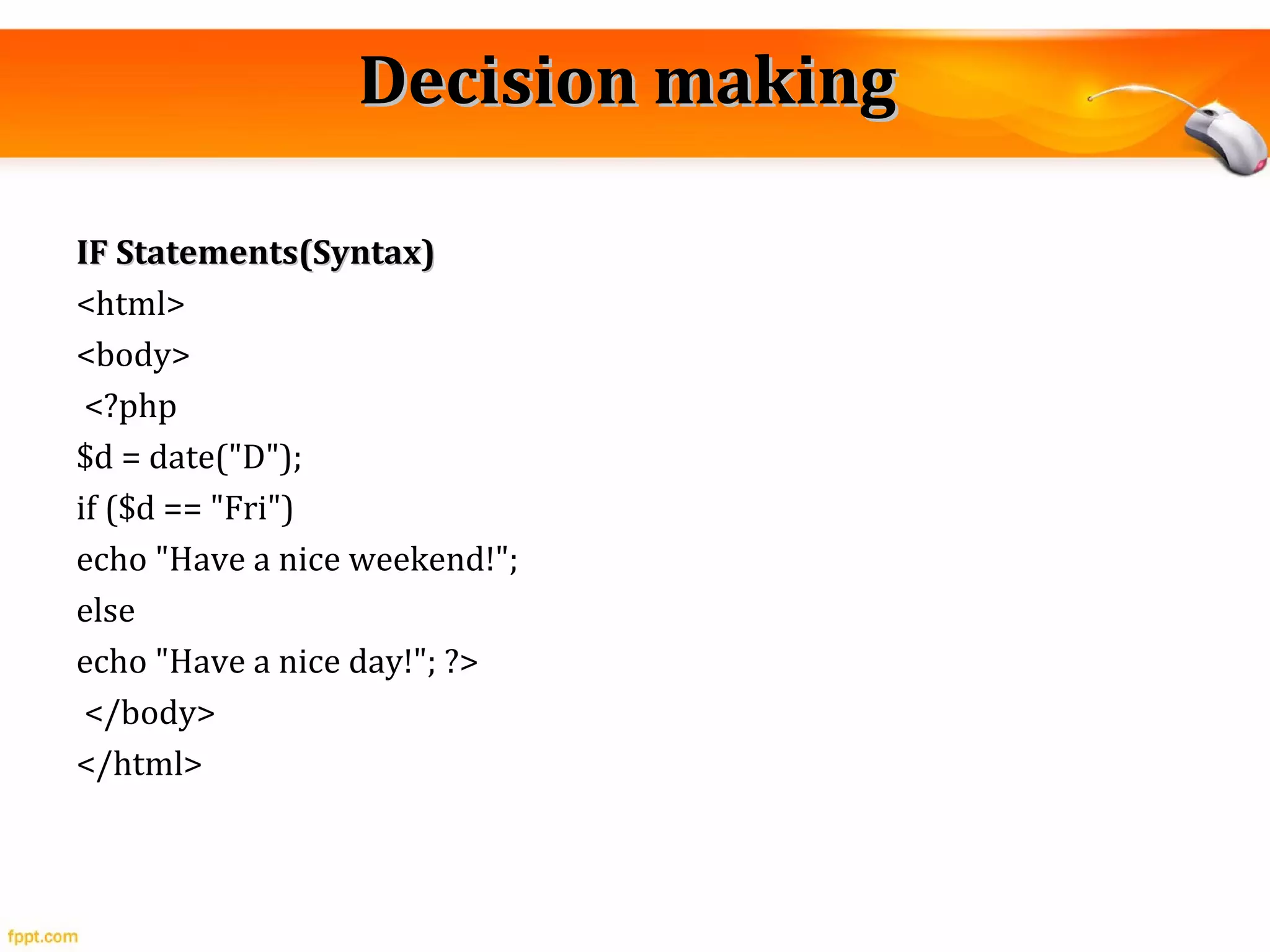 Decision makingDecision making
IF Statements(Syntax)IF Statements(Syntax)
<html>
<body>
<?php
$d = date("D");
if ($d == "Fri")
echo "Have a nice weekend!";
else
echo "Have a nice day!"; ?>
</body>
</html>
 