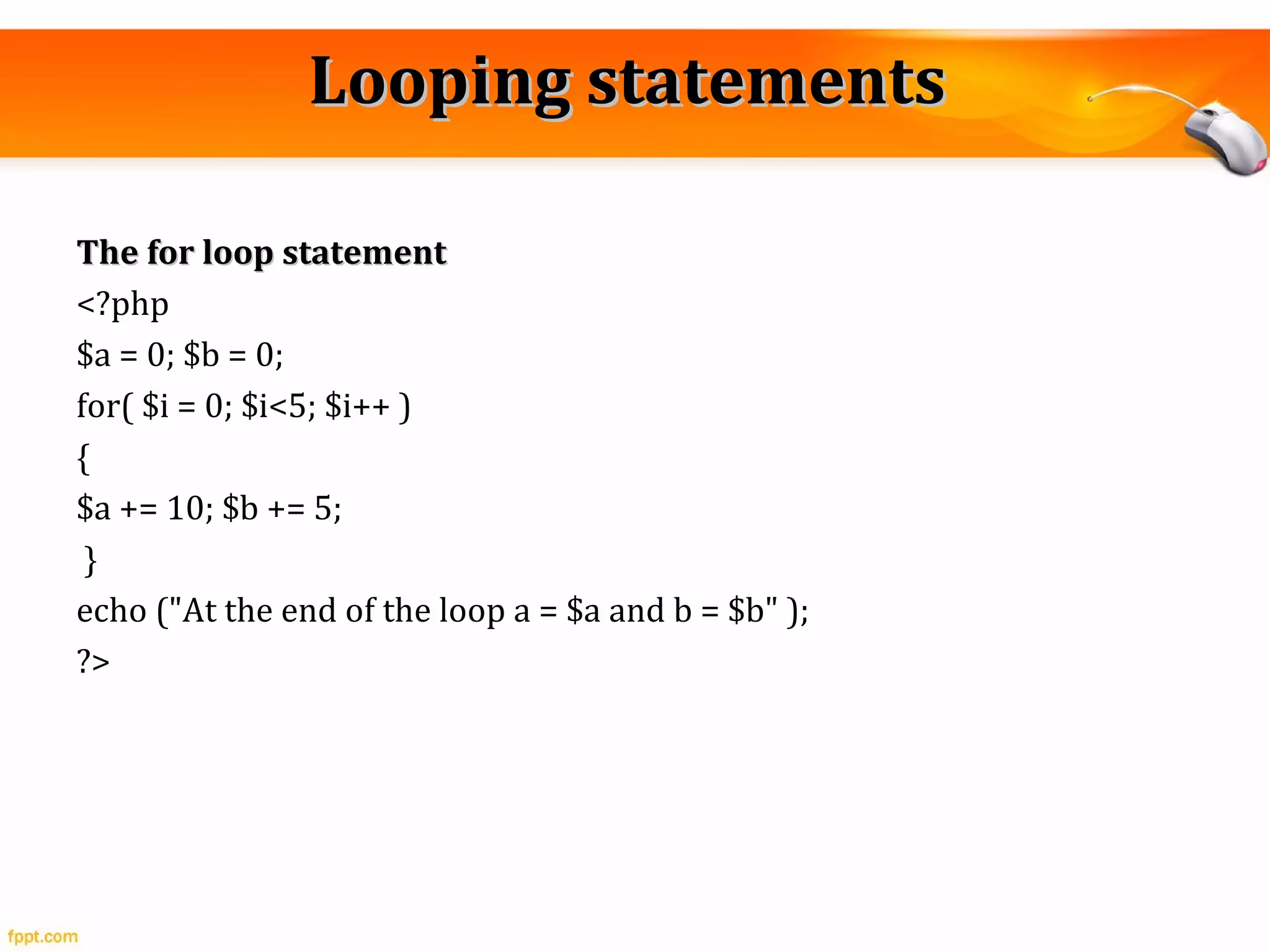 Looping statementsLooping statements
The for loop statementThe for loop statement
<?php
$a = 0; $b = 0;
for( $i = 0; $i<5; $i++ )
{
$a += 10; $b += 5;
}
echo ("At the end of the loop a = $a and b = $b" );
?>
 