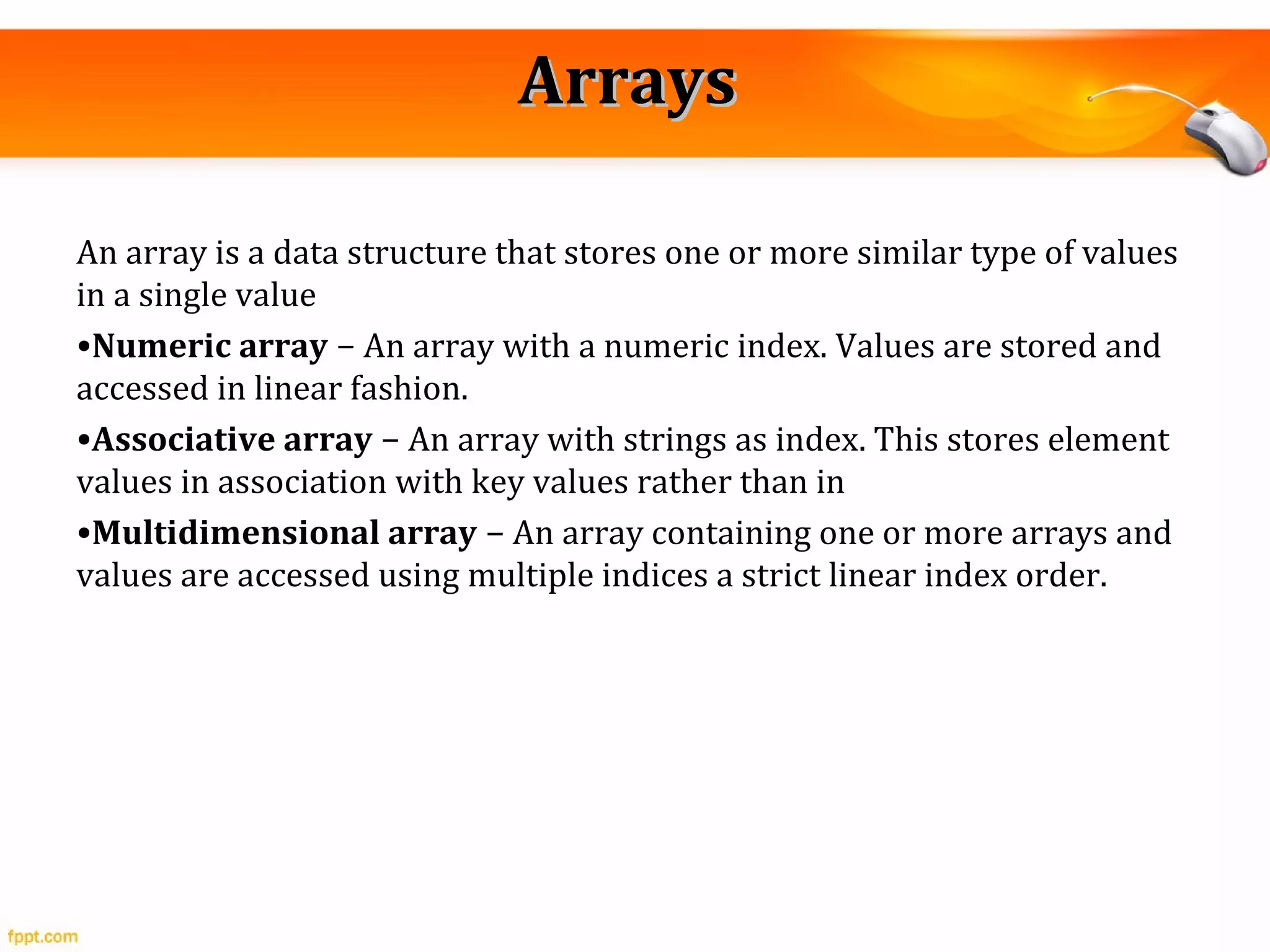 ArraysArrays
An array is a data structure that stores one or more similar type of values
in a single value
•Numeric array − An array with a numeric index. Values are stored and
accessed in linear fashion.
•Associative array − An array with strings as index. This stores element
values in association with key values rather than in
•Multidimensional array − An array containing one or more arrays and
values are accessed using multiple indices a strict linear index order.
 
