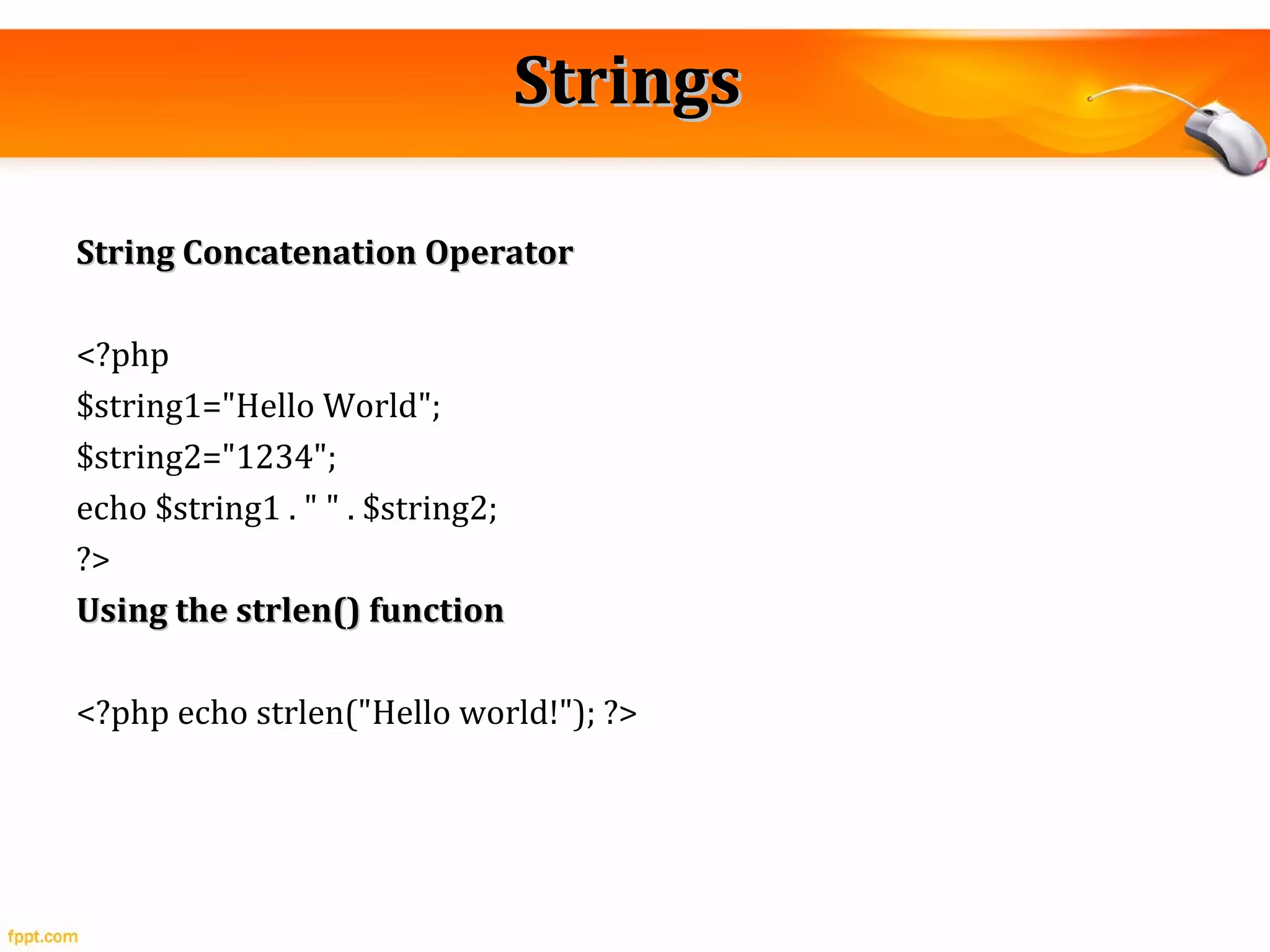 StringsStrings
String Concatenation OperatorString Concatenation Operator
<?php
$string1="Hello World";
$string2="1234";
echo $string1 . " " . $string2;
?>
Using the strlen() functionUsing the strlen() function
<?php echo strlen("Hello world!"); ?>
 