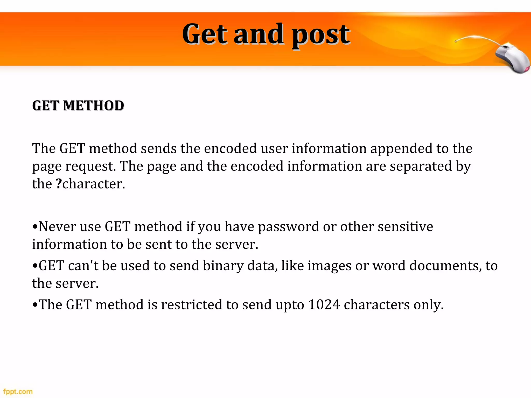 Get and postGet and post
GET METHODGET METHOD
The GET method sends the encoded user information appended to the
page request. The page and the encoded information are separated by
the ?character.
•Never use GET method if you have password or other sensitive
information to be sent to the server.
•GET can't be used to send binary data, like images or word documents, to
the server.
•The GET method is restricted to send upto 1024 characters only.
 
