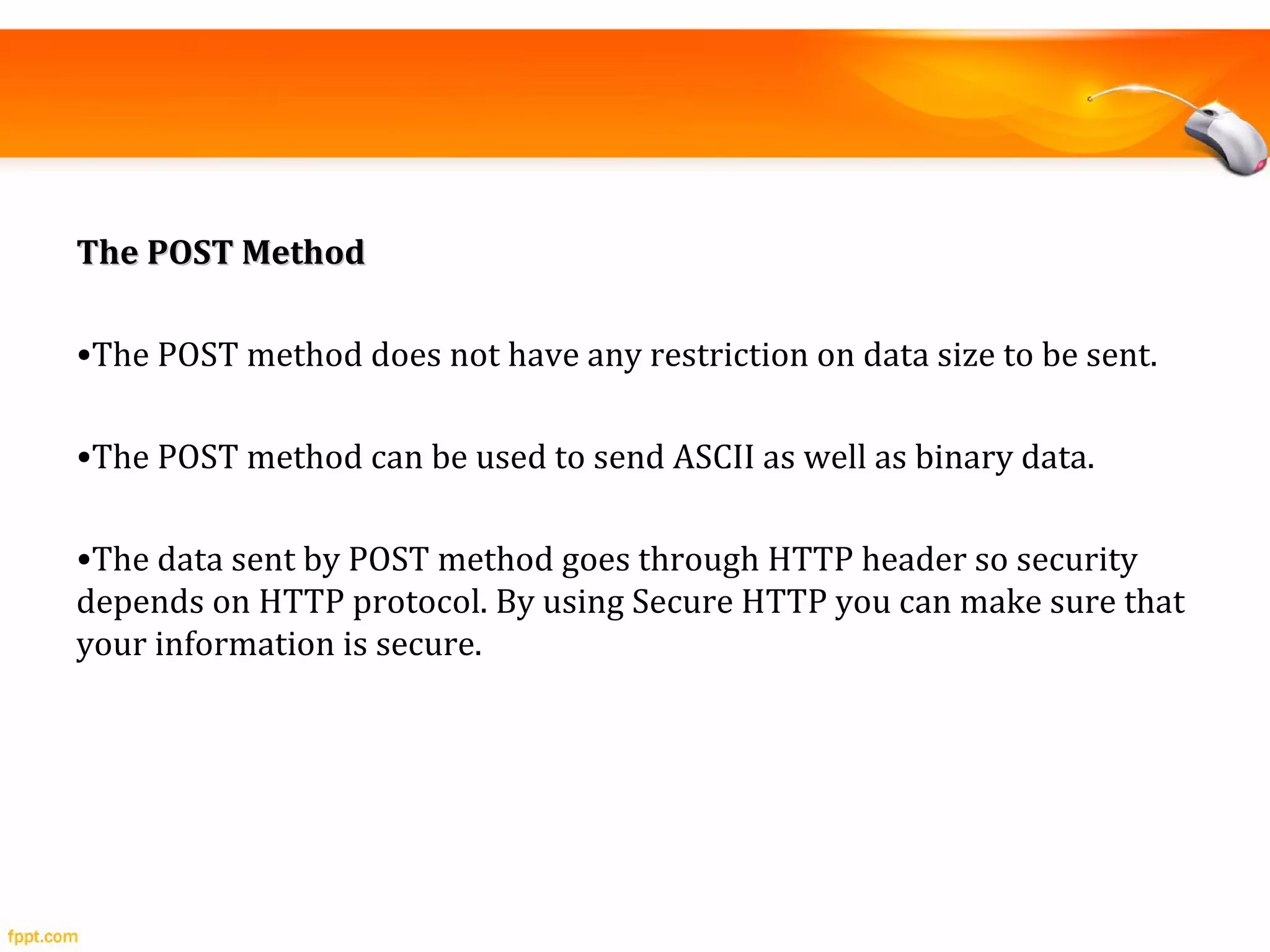 The POST MethodThe POST Method
•The POST method does not have any restriction on data size to be sent.
•The POST method can be used to send ASCII as well as binary data.
•The data sent by POST method goes through HTTP header so security
depends on HTTP protocol. By using Secure HTTP you can make sure that
your information is secure.
 