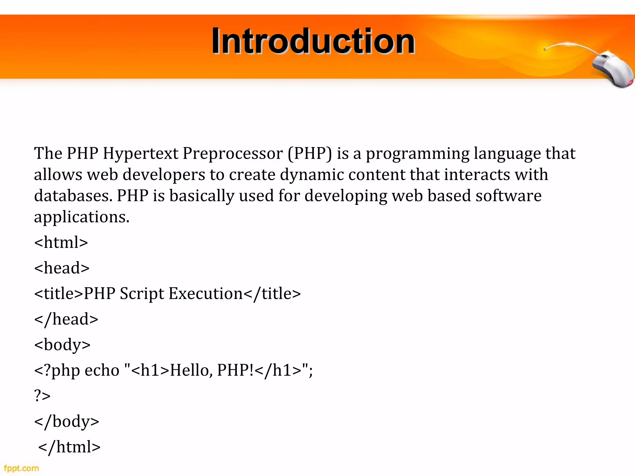 IntroductionIntroduction
The PHP Hypertext Preprocessor (PHP) is a programming language that
allows web developers to create dynamic content that interacts with
databases. PHP is basically used for developing web based software
applications.
<html>
<head>
<title>PHP Script Execution</title>
</head>
<body>
<?php echo "<h1>Hello, PHP!</h1>";
?>
</body>
</html>
 