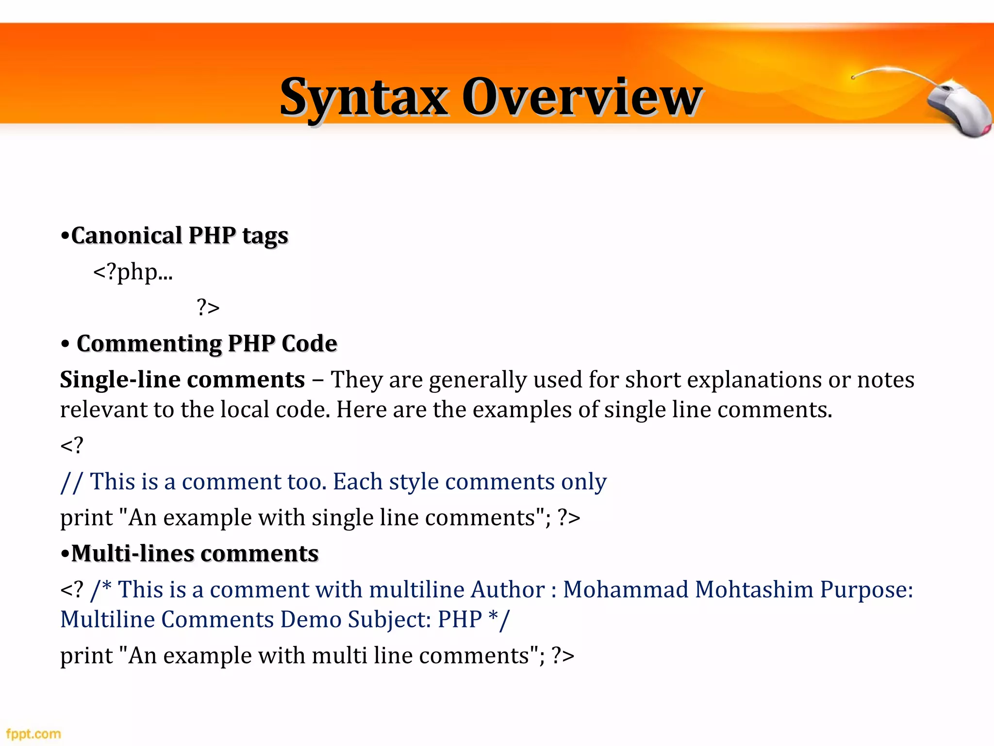 Syntax OverviewSyntax Overview
•Canonical PHP tagsCanonical PHP tags
<?php...
?>
• Commenting PHP CodeCommenting PHP Code
Single-line comments − They are generally used for short explanations or notes
relevant to the local code. Here are the examples of single line comments.
<?
// This is a comment too. Each style comments only
print "An example with single line comments"; ?>
•Multi-lines commentsMulti-lines comments
<? /* This is a comment with multiline Author : Mohammad Mohtashim Purpose:
Multiline Comments Demo Subject: PHP */
print "An example with multi line comments"; ?>
 