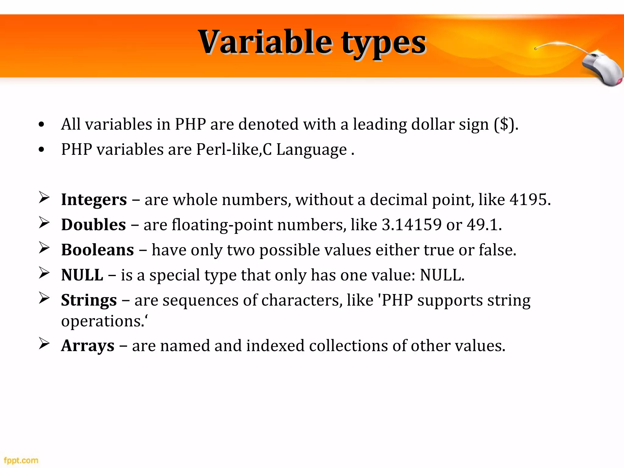 Variable typesVariable types
• All variables in PHP are denoted with a leading dollar sign ($).
• PHP variables are Perl-like,C Language .
 Integers − are whole numbers, without a decimal point, like 4195.
 Doubles − are floating-point numbers, like 3.14159 or 49.1.
 Booleans − have only two possible values either true or false.
 NULL − is a special type that only has one value: NULL.
 Strings − are sequences of characters, like 'PHP supports string
operations.‘
 Arrays − are named and indexed collections of other values.
 