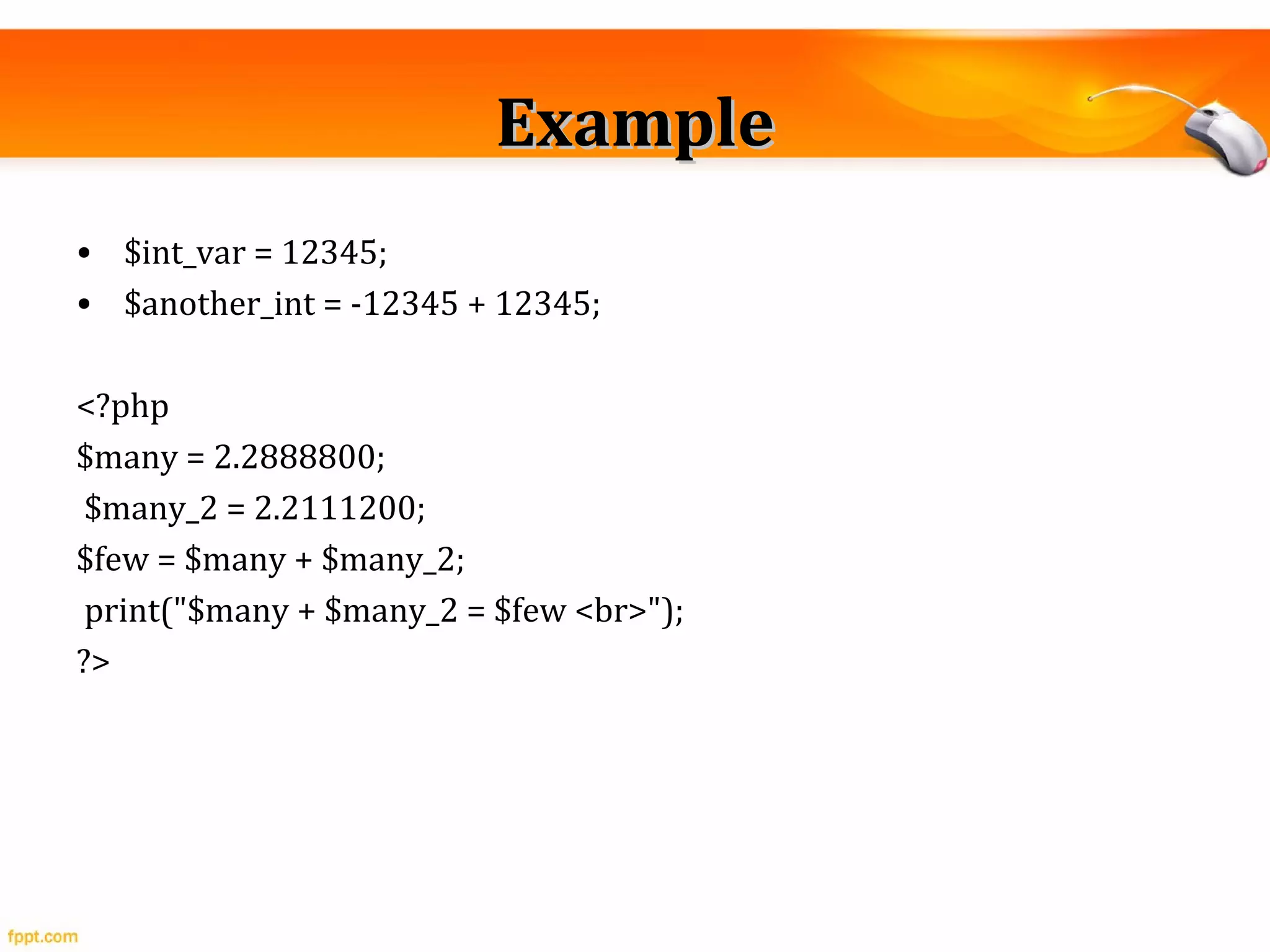 ExampleExample
• $int_var = 12345;
• $another_int = -12345 + 12345;
<?php
$many = 2.2888800;
$many_2 = 2.2111200;
$few = $many + $many_2;
print("$many + $many_2 = $few <br>");
?>
 