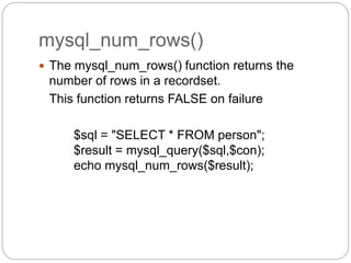 mysql_num_rows()
 The mysql_num_rows() function returns the
number of rows in a recordset.
This function returns FALSE on failure
$sql = "SELECT * FROM person";
$result = mysql_query($sql,$con);
echo mysql_num_rows($result);
 