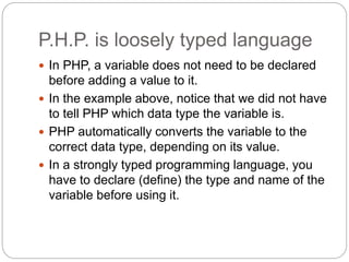 P.H.P. is loosely typed language
 In PHP, a variable does not need to be declared
before adding a value to it.
 In the example above, notice that we did not have
to tell PHP which data type the variable is.
 PHP automatically converts the variable to the
correct data type, depending on its value.
 In a strongly typed programming language, you
have to declare (define) the type and name of the
variable before using it.
 